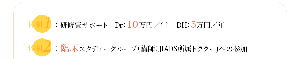 研修費サポート　Dr：10万円／年　DH：5万円／年　臨床スタディーグループ（講師：JIADS所属ドクター)への参加